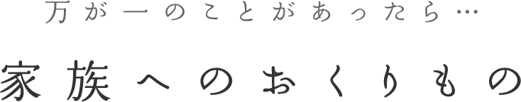 万が一のことがあったら... 家族へのおくりもの